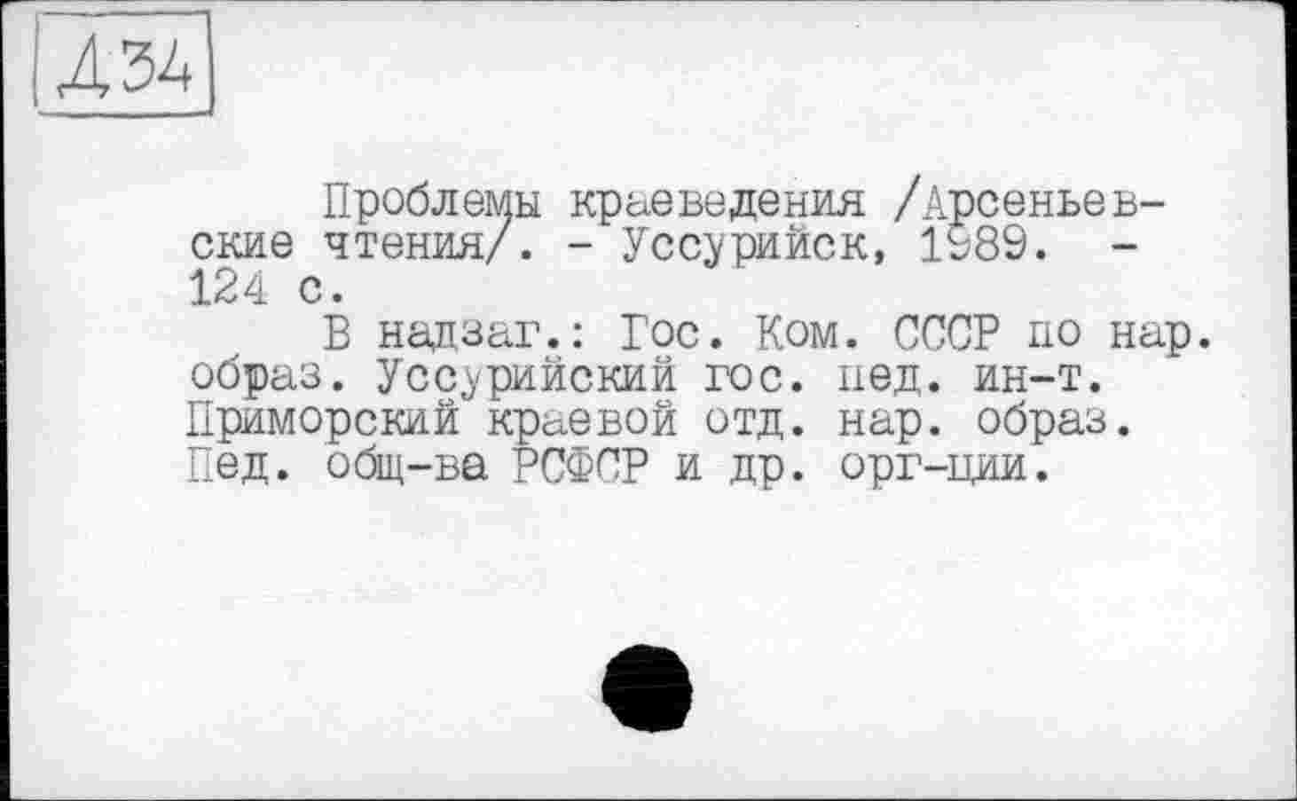 ﻿U 34
Проблемы краеведения /Арсеньев-ские чтения/. - Уссурийск, 1989. -124 с.
В надзаг.: Гос. Ком. СССР по нар. образ. Уссурийский гос. пед. ин-т. Приморский краевой отд. нар. образ. Пед. общ-ва РСФСР и др. орг-ции.